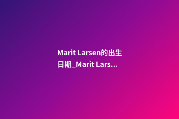 Marit Larsen的出生日期_Marit Larsen的生辰八字